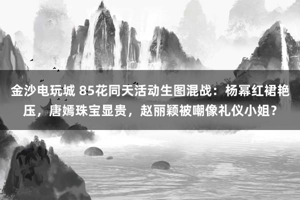 金沙电玩城 85花同天活动生图混战：杨幂红裙艳压，唐嫣珠宝显贵，赵丽颖被嘲像礼仪小姐？