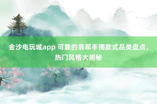 金沙电玩城app 可靠的翡翠手镯款式品类盘点,热门风格大揭秘