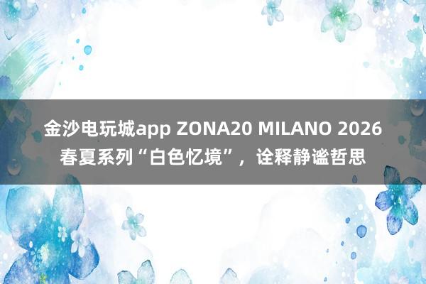 金沙电玩城app ZONA20 MILANO 2026春夏系列“白色忆境”，诠释静谧哲思