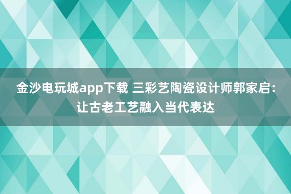 金沙电玩城app下载 三彩艺陶瓷设计师郭家启：让古老工艺融入当代表达