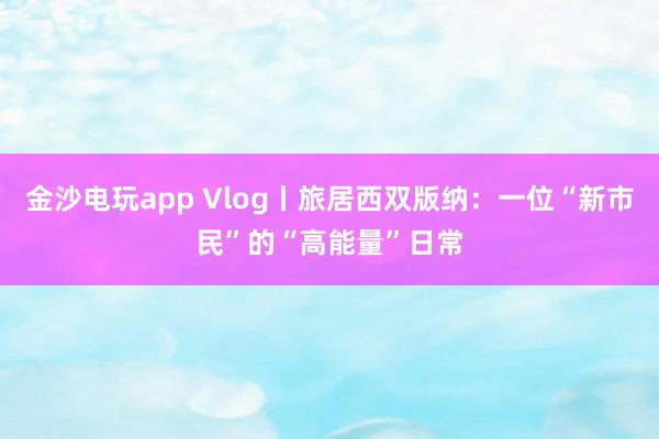 金沙电玩app Vlog丨旅居西双版纳：一位“新市民”的“高能量”日常