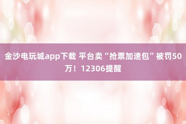 金沙电玩城app下载 平台卖“抢票加速包”被罚50万！12306提醒