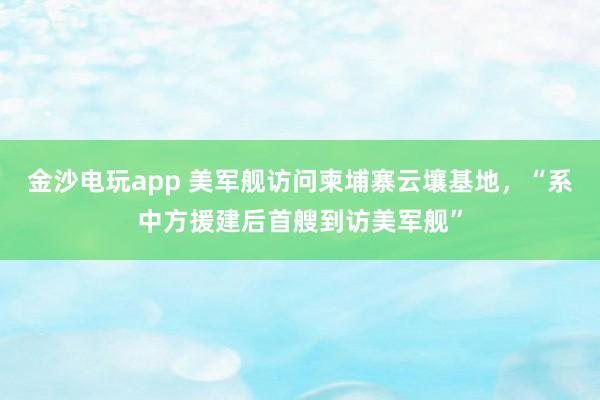 金沙电玩app 美军舰访问柬埔寨云壤基地，“系中方援建后首艘到访美军舰”