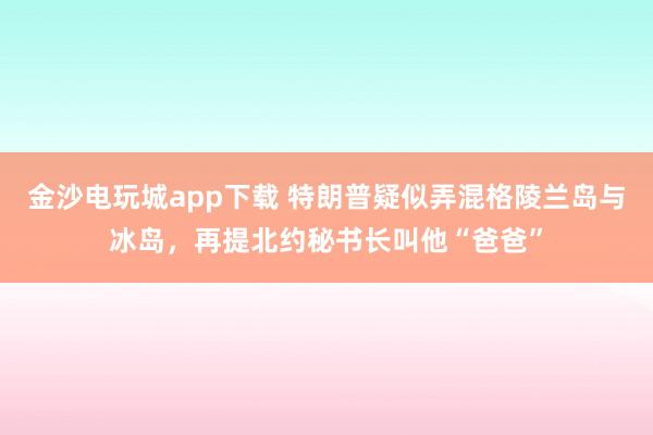金沙电玩城app下载 特朗普疑似弄混格陵兰岛与冰岛,再提北约秘书长叫他“爸爸”