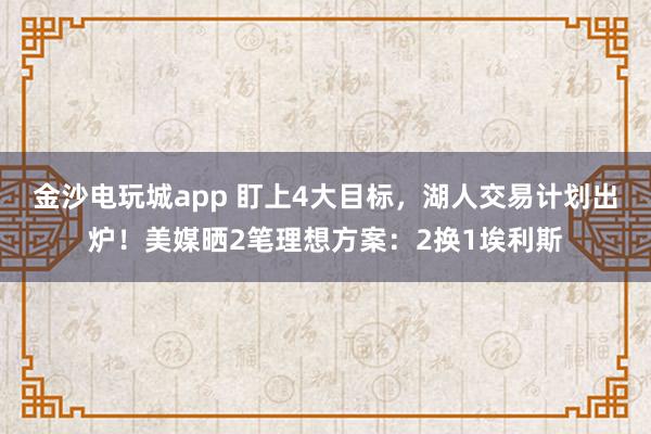 金沙电玩城app 盯上4大目标,湖人交易计划出炉!美媒晒2笔理想方案:2换1埃利斯