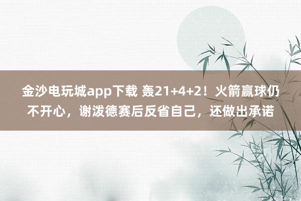 金沙电玩城app下载 轰21+4+2！火箭赢球仍不开心，谢泼德赛后反省自己，还做出承诺