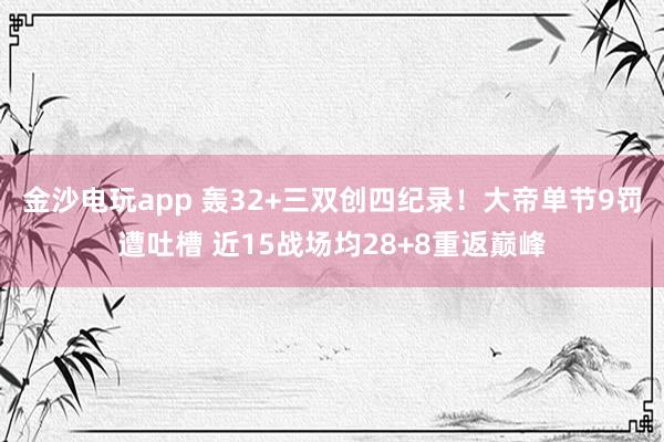 金沙电玩app 轰32+三双创四纪录！大帝单节9罚遭吐槽 近15战场均28+8重返巅峰