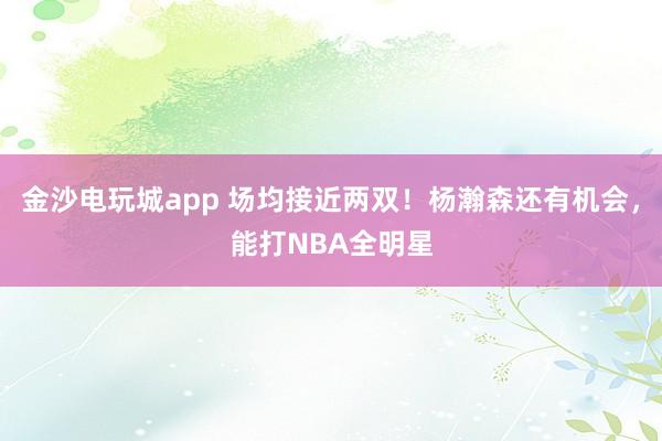 金沙电玩城app 场均接近两双!杨瀚森还有机会,能打NBA全明星
