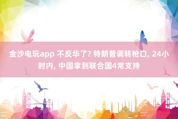 金沙电玩app 不反华了? 特朗普调转枪口， 24小时内， 中国拿到联合国4常支持