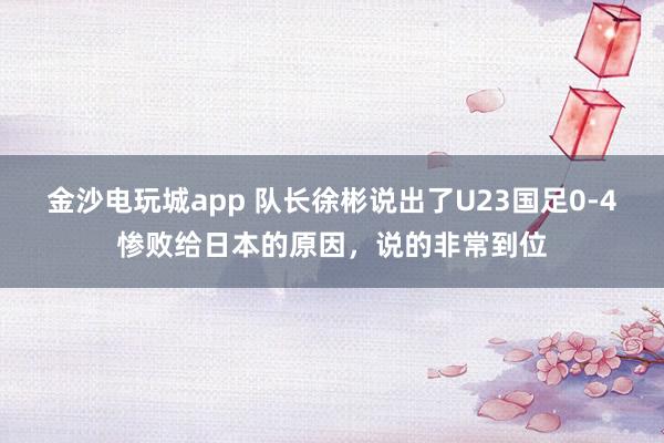 金沙电玩城app 队长徐彬说出了U23国足0-4惨败给日本的原因,说的非常到位