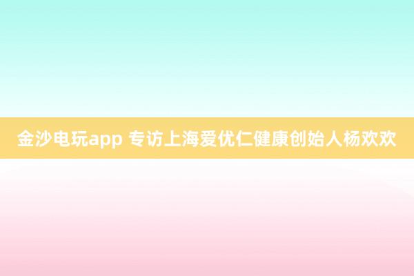 金沙电玩app 专访上海爱优仁健康创始人杨欢欢