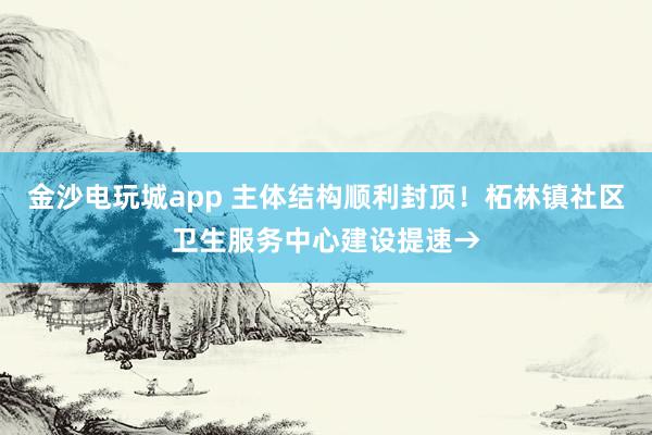 金沙电玩城app 主体结构顺利封顶！柘林镇社区卫生服务中心建设提速→