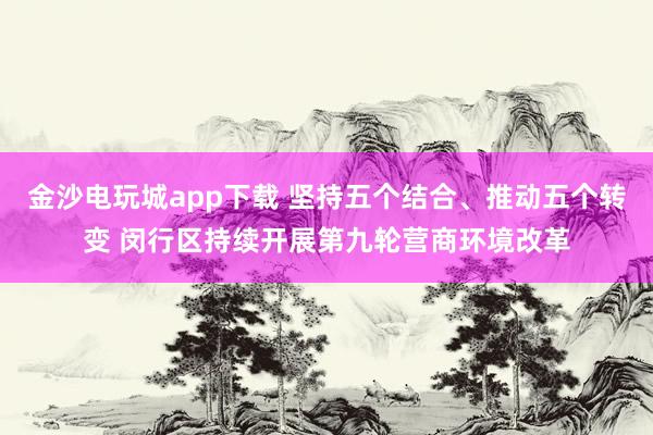 金沙电玩城app下载 坚持五个结合、推动五个转变 闵行区持续开展第九轮营商环境改革