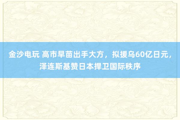金沙电玩 高市早苗出手大方，拟援乌60亿日元，泽连斯基赞日本捍卫国际秩序