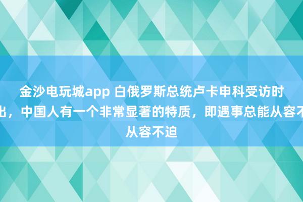 金沙电玩城app 白俄罗斯总统卢卡申科受访时指出，中国人有一个非常显著的特质，即遇事总能从容不迫