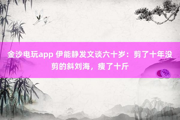 金沙电玩app 伊能静发文谈六十岁：剪了十年没剪的斜刘海，瘦了十斤