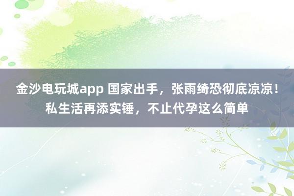 金沙电玩城app 国家出手,张雨绮恐彻底凉凉!私生活再添实锤,不止代孕这么简单
