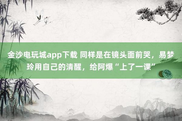 金沙电玩城app下载 同样是在镜头面前哭，易梦玲用自己的清醒，给阿爆“上了一课”
