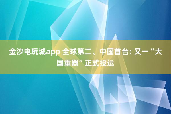 金沙电玩城app 全球第二、中国首台: 又一“大国重器”正式投运