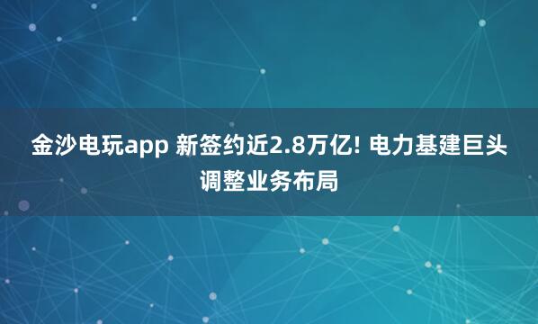 金沙电玩app 新签约近2.8万亿! 电力基建巨头调整业务布局