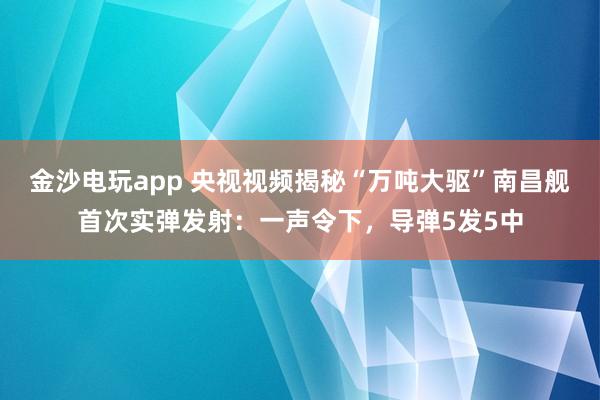 金沙电玩app 央视视频揭秘“万吨大驱”南昌舰首次实弹发射:一声令下,导弹5发5中