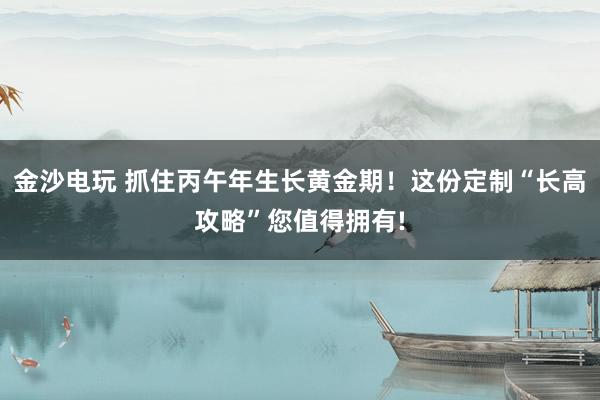 金沙电玩 抓住丙午年生长黄金期!这份定制“长高攻略”您值得拥有!