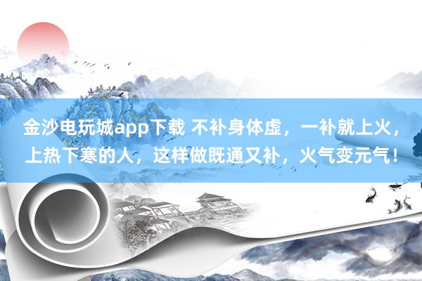 金沙电玩城app下载 不补身体虚，一补就上火，上热下寒的人，这样做既通又补，火气变元气！