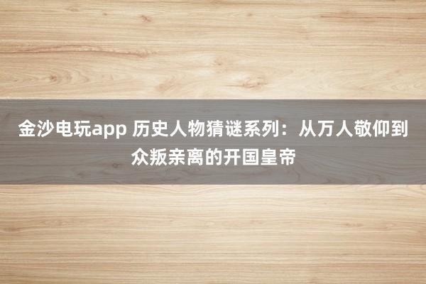 金沙电玩app 历史人物猜谜系列:从万人敬仰到众叛亲离的开国皇帝