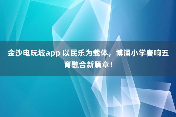 金沙电玩城app 以民乐为载体,博涌小学奏响五育融合新篇章!