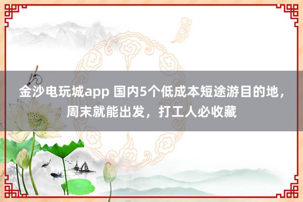 金沙电玩城app 国内5个低成本短途游目的地，周末就能出发，打工人必收藏