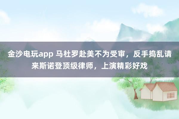 金沙电玩app 马杜罗赴美不为受审，反手捣乱请来斯诺登顶级律师，上演精彩好戏
