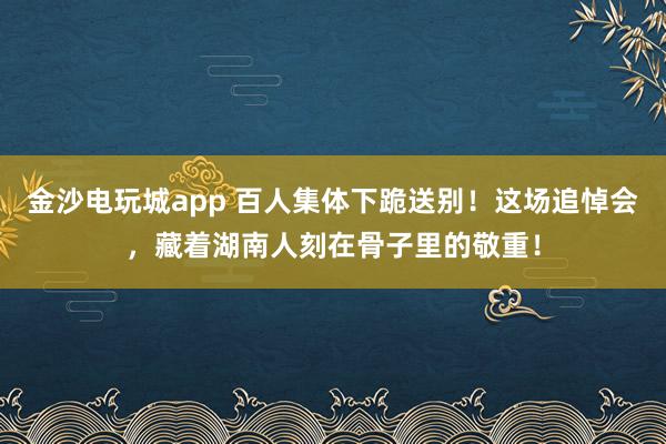 金沙电玩城app 百人集体下跪送别!这场追悼会,藏着湖南人刻在骨子里的敬重!