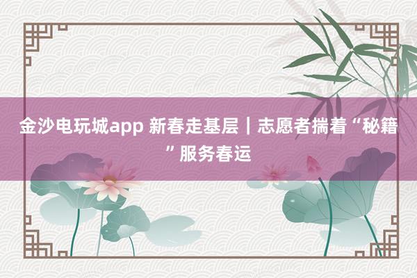 金沙电玩城app 新春走基层｜志愿者揣着“秘籍”服务春运