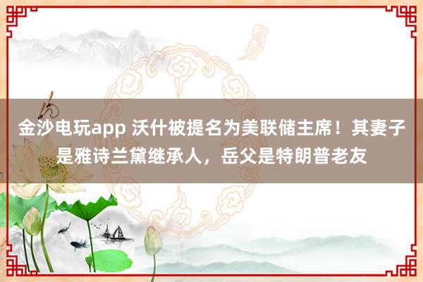 金沙电玩app 沃什被提名为美联储主席！其妻子是雅诗兰黛继承人，岳父是特朗普老友