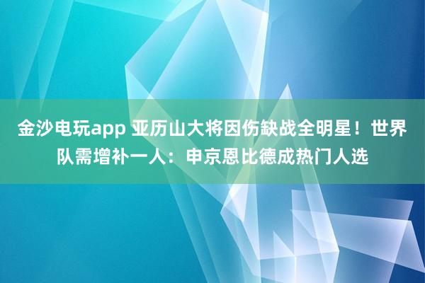 金沙电玩app 亚历山大将因伤缺战全明星！世界队需增补一人：申京恩比德成热门人选