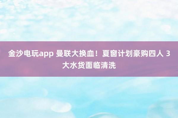 金沙电玩app 曼联大换血！夏窗计划豪购四人 3大水货面临清洗