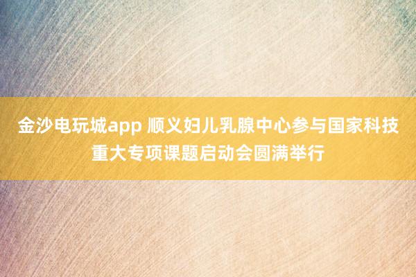 金沙电玩城app 顺义妇儿乳腺中心参与国家科技重大专项课题启动会圆满举行
