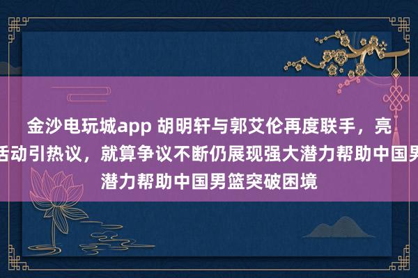 金沙电玩城app 胡明轩与郭艾伦再度联手，亮相最新商业活动引热议，就算争议不断仍展现强大潜力帮助中国男篮突破困境