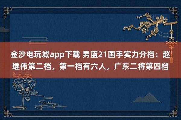 金沙电玩城app下载 男篮21国手实力分档：赵继伟第二档，第一档有六人，广东二将第四档