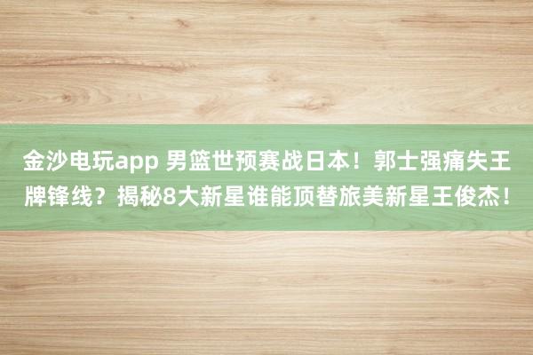 金沙电玩app 男篮世预赛战日本！郭士强痛失王牌锋线？揭秘8大新星谁能顶替旅美新星王俊杰！