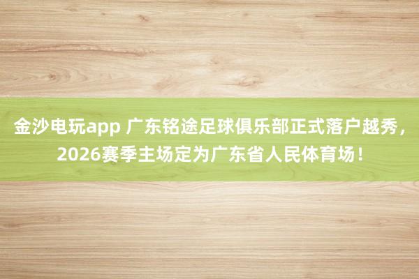 金沙电玩app 广东铭途足球俱乐部正式落户越秀，2026赛季主场定为广东省人民体育场！