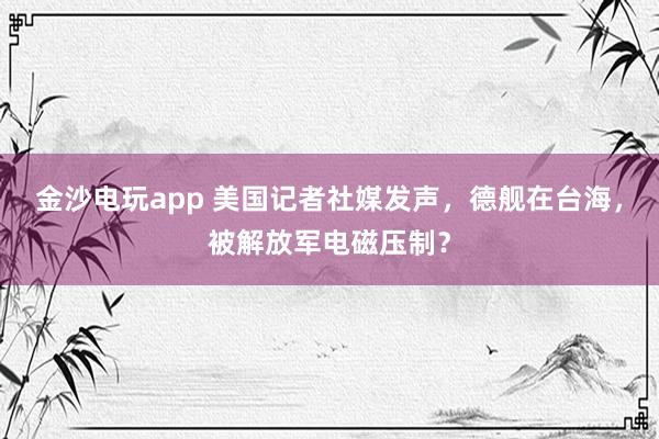 金沙电玩app 美国记者社媒发声，德舰在台海，被解放军电磁压制？