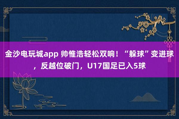 金沙电玩城app 帅惟浩轻松双响！“躲球”变进球，反越位破门，U17国足已入5球
