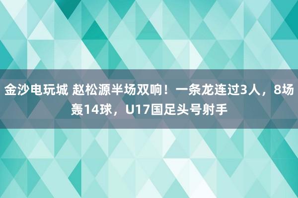 金沙电玩城 赵松源半场双响！一条龙连过3人，8场轰14球，U17国足头号射手