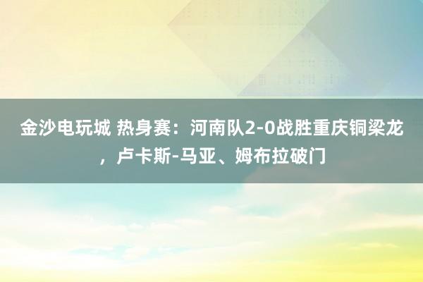 金沙电玩城 热身赛：河南队2-0战胜重庆铜梁龙，卢卡斯-马亚、姆布拉破门