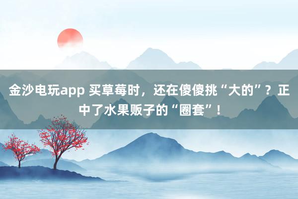 金沙电玩app 买草莓时，还在傻傻挑“大的”？正中了水果贩子的“圈套”！