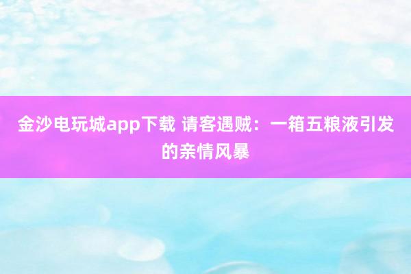 金沙电玩城app下载 请客遇贼：一箱五粮液引发的亲情风暴