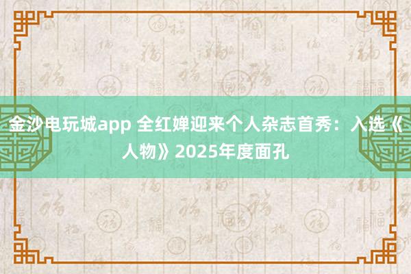 金沙电玩城app 全红婵迎来个人杂志首秀：入选《人物》2025年度面孔