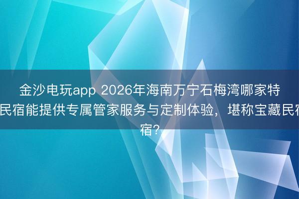 金沙电玩app 2026年海南万宁石梅湾哪家特色民宿能提供专属管家服务与定制体验，堪称宝藏民宿？