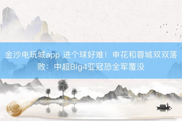 金沙电玩城app 进个球好难！申花和蓉城双双落败：中超Big4亚冠恐全军覆没
